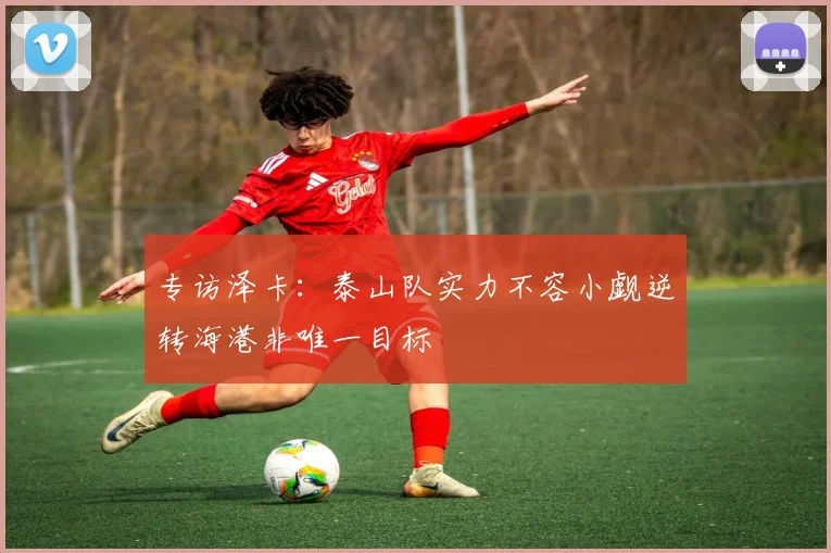 专访泽卡：泰山队实力不容小觑逆转海港非唯一目标