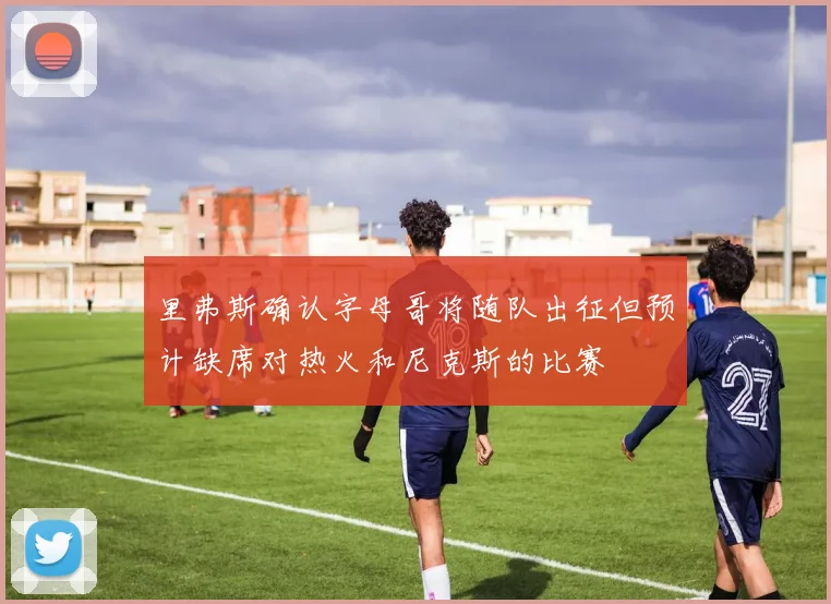 里弗斯确认字母哥将随队出征但预计缺席对热火和尼克斯的比赛