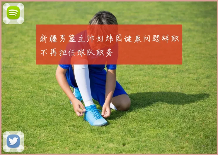 新疆男篮主帅刘炜因健康问题辞职不再担任球队职务
