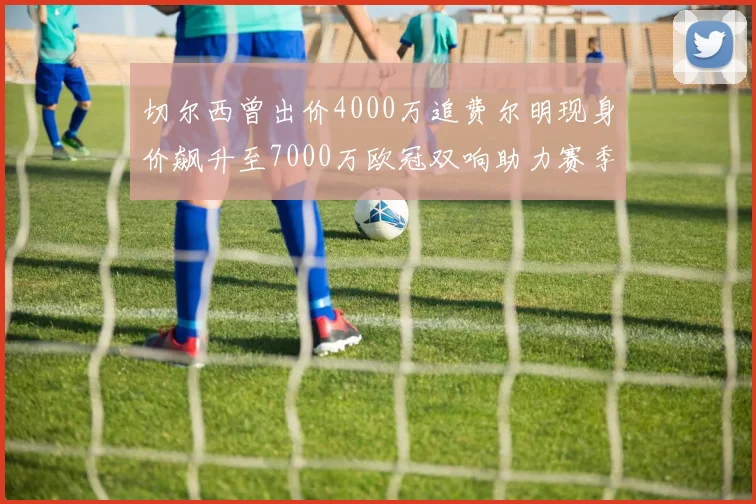 切尔西曾出价4000万追费尔明现身价飙升至7000万欧冠双响助力赛季双10