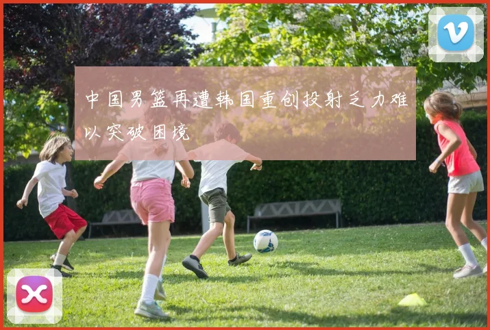 中国男篮再遭韩国重创投射乏力难以突破困境