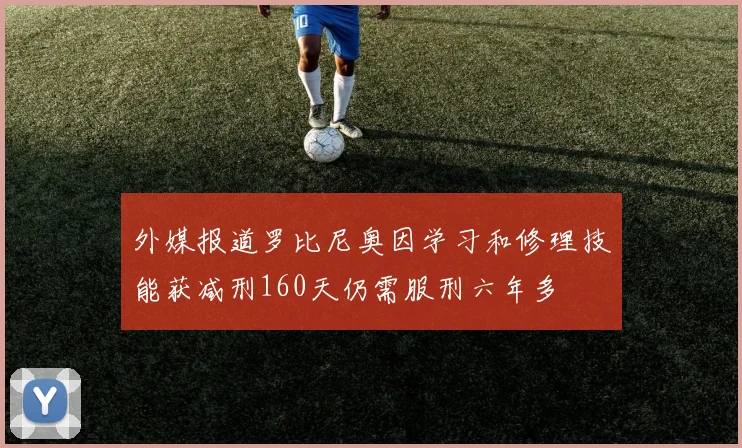 外媒报道罗比尼奥因学习和修理技能获减刑160天仍需服刑六年多