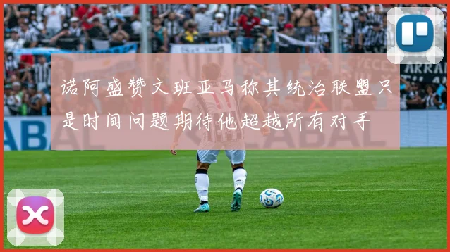 诺阿盛赞文班亚马称其统治联盟只是时间问题期待他超越所有对手