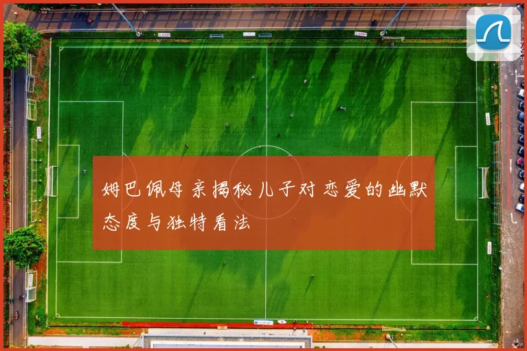 姆巴佩母亲揭秘儿子对恋爱的幽默态度与独特看法