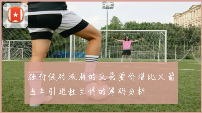 独行侠对浓眉的交易要价堪比火箭当年引进杜兰特的筹码分析