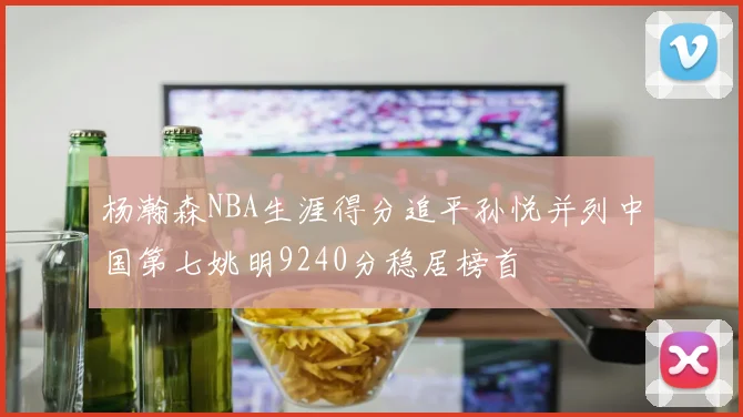 杨瀚森NBA生涯得分追平孙悦并列中国第七姚明9240分稳居榜首