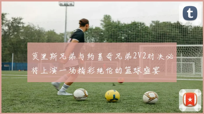 莫里斯兄弟与约基奇兄弟2V2对决必将上演一场精彩绝伦的篮球盛宴