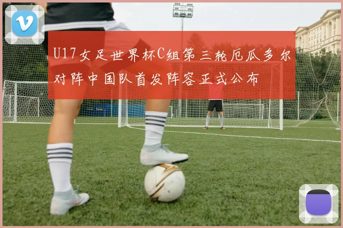 U17女足世界杯C组第三轮厄瓜多尔对阵中国队首发阵容正式公布