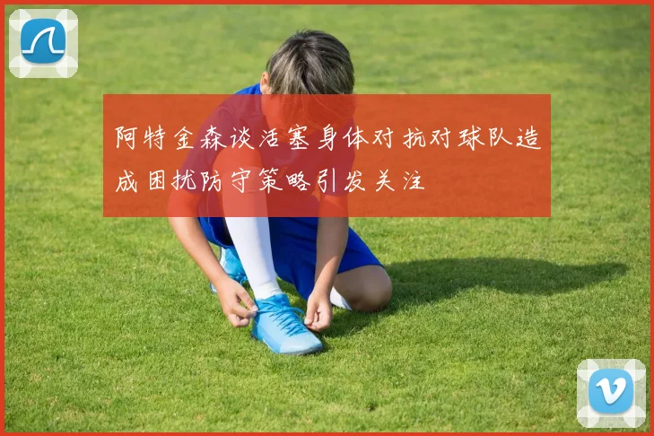 阿特金森谈活塞身体对抗对球队造成困扰防守策略引发关注