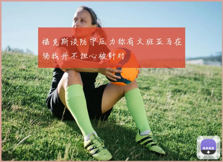 福克斯谈防守压力称有文班亚马在场我并不担心被针对