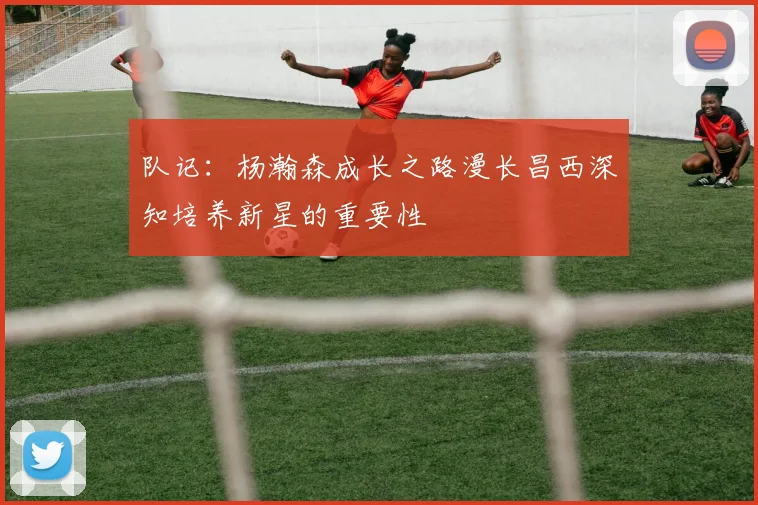 队记：杨瀚森成长之路漫长昌西深知培养新星的重要性