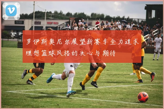 罗伊斯奥尼尔展望新赛季全力追求理想篮球风格的决心与期待