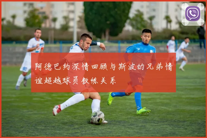 阿德巴约深情回顾与斯波的兄弟情谊超越球员教练关系