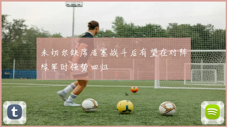 米切尔缺席活塞战斗后有望在对阵绿军时强势回归