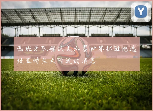 西班牙队确认美加墨世界杯驻地选址亚特兰大附近的消息