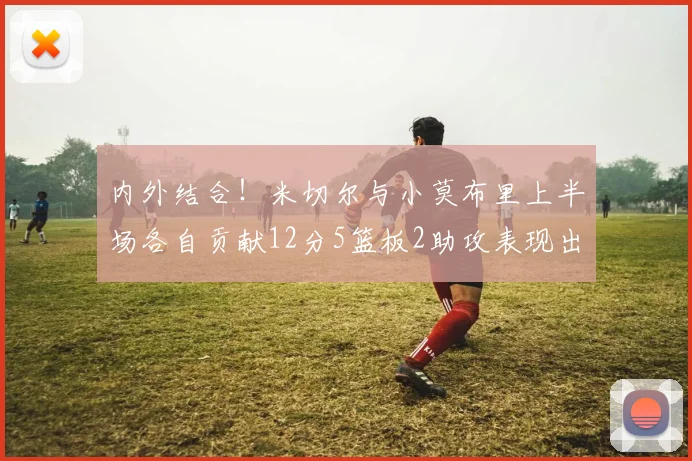 内外结合！米切尔与小莫布里上半场各自贡献12分5篮板2助攻表现出色