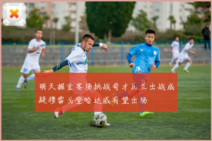 明天掘金客场挑战奇才瓦兰出战成疑穆雷戈登哈达威有望出场