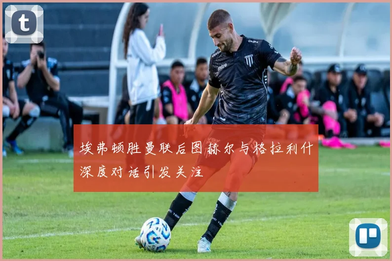 埃弗顿胜曼联后图赫尔与格拉利什深度对话引发关注
