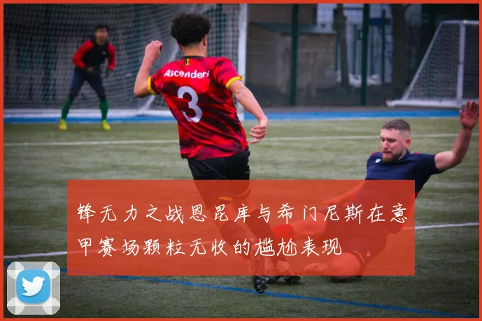 锋无力之战恩昆库与希门尼斯在意甲赛场颗粒无收的尴尬表现