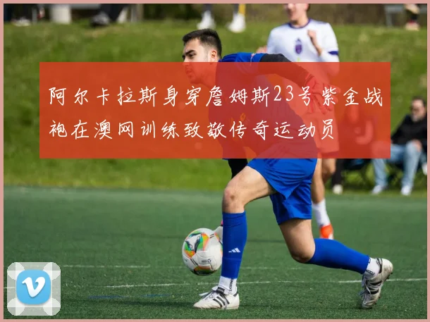 阿尔卡拉斯身穿詹姆斯23号紫金战袍在澳网训练致敬传奇运动员