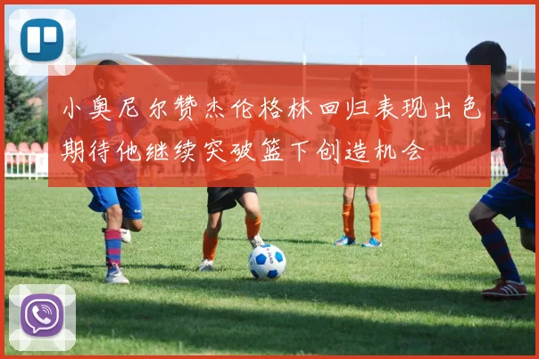 小奥尼尔赞杰伦格林回归表现出色期待他继续突破篮下创造机会