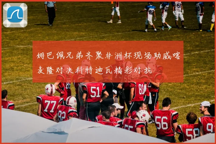 姆巴佩兄弟齐聚非洲杯现场助威喀麦隆对决科特迪瓦精彩对抗