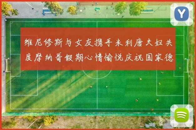 维尼修斯与女友携手米利唐夫妇共度摩纳哥假期心情愉悦庆祝国家德比胜利