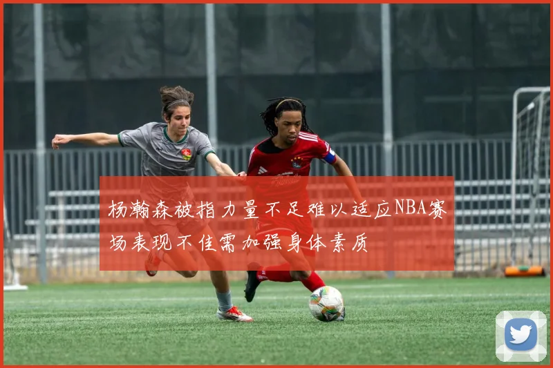 杨瀚森被指力量不足难以适应NBA赛场表现不佳需加强身体素质