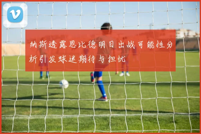 纳斯透露恩比德明日出战可能性分析引发球迷期待与担忧