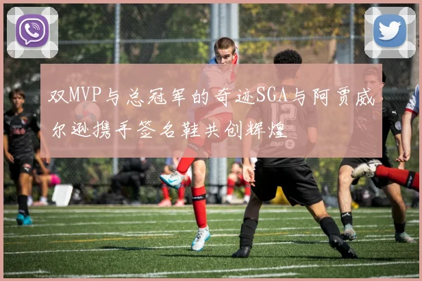 双MVP与总冠军的奇迹SGA与阿贾威尔逊携手签名鞋共创辉煌