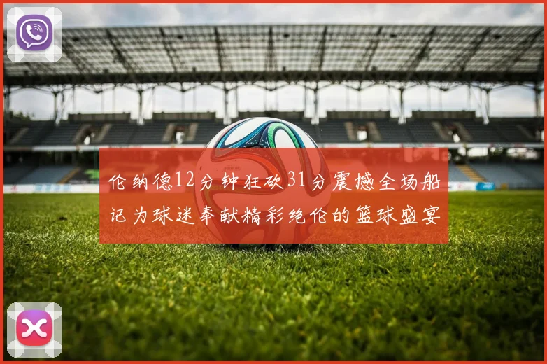 伦纳德12分钟狂砍31分震撼全场船记为球迷奉献精彩绝伦的篮球盛宴