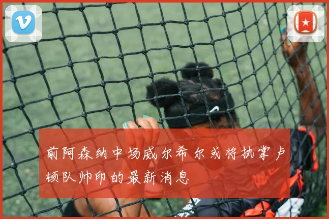 前阿森纳中场威尔希尔或将执掌卢顿队帅印的最新消息