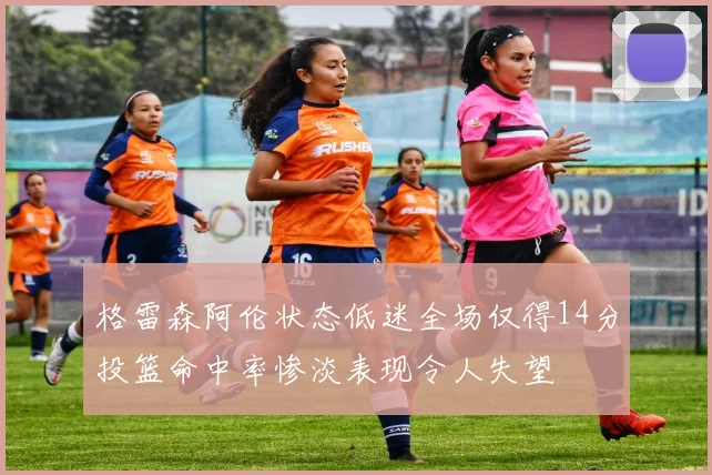 格雷森阿伦状态低迷全场仅得14分投篮命中率惨淡表现令人失望