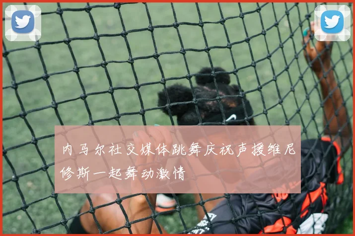 内马尔社交媒体跳舞庆祝声援维尼修斯一起舞动激情