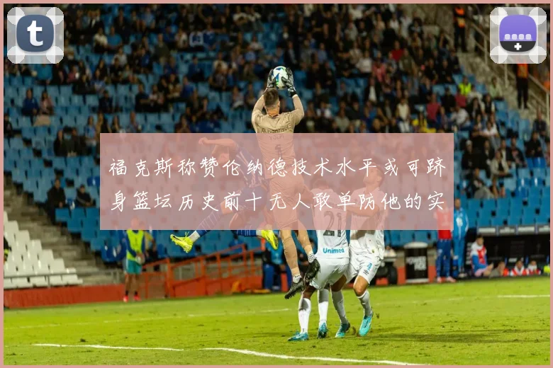 福克斯称赞伦纳德技术水平或可跻身篮坛历史前十无人敢单防他的实力