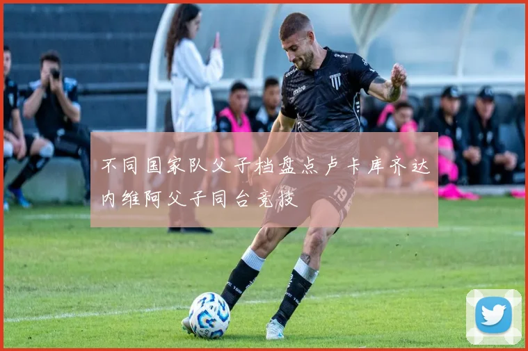 不同国家队父子档盘点卢卡库齐达内维阿父子同台竞技