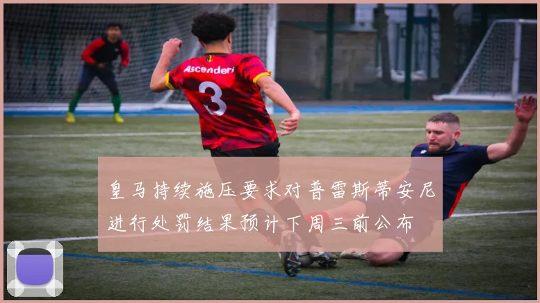 皇马持续施压要求对普雷斯蒂安尼进行处罚结果预计下周三前公布