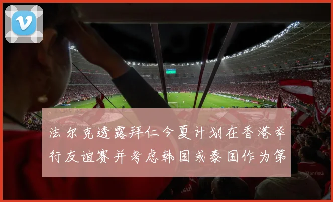 法尔克透露拜仁今夏计划在香港举行友谊赛并考虑韩国或泰国作为第二站