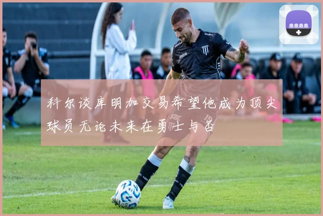科尔谈库明加交易希望他成为顶尖球员无论未来在勇士与否