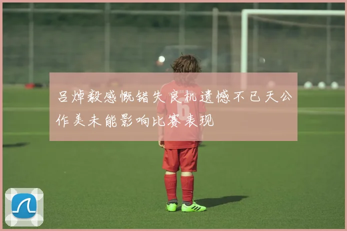 吕焯毅感慨错失良机遗憾不已天公作美未能影响比赛表现