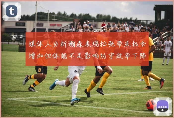 媒体人分析瀚森表现松弛带来机会增加但体能不足影响防守效率下降