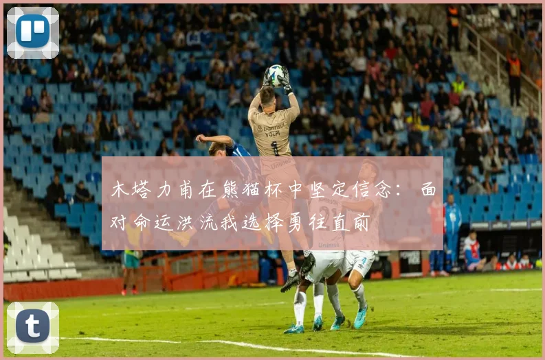 木塔力甫在熊猫杯中坚定信念：面对命运洪流我选择勇往直前
