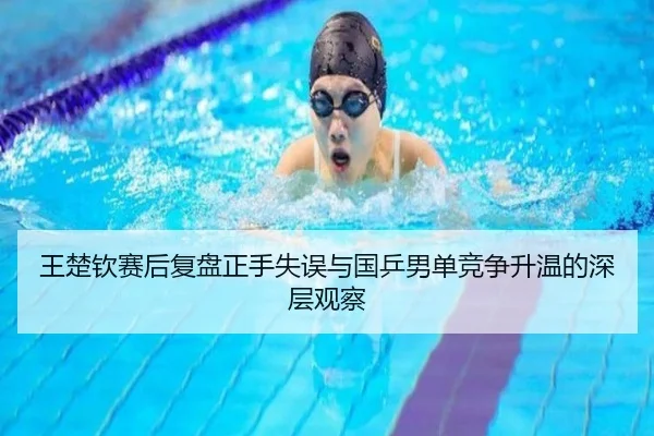 王楚钦赛后复盘正手失误与国乒男单竞争升温的深层观察